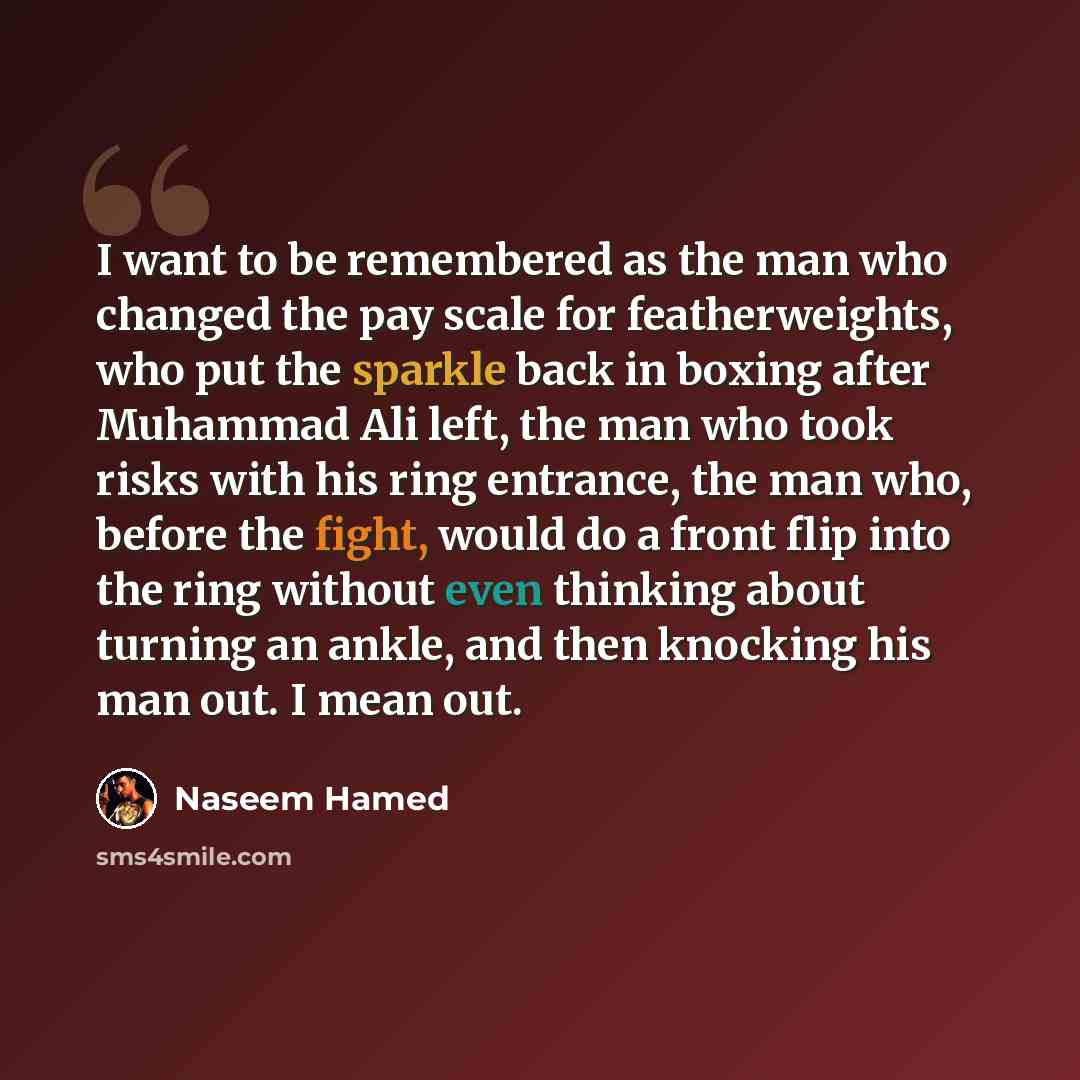 “I want to be remembered as the man who changed the pay scale for featherweights, who put the sparkle back in boxing after Muhammad Ali left, the man who took risks with his ring entrance, the man who, before the fight, would do a front flip into the ring without even thinking about turning an…” quote by Naseem Hamed