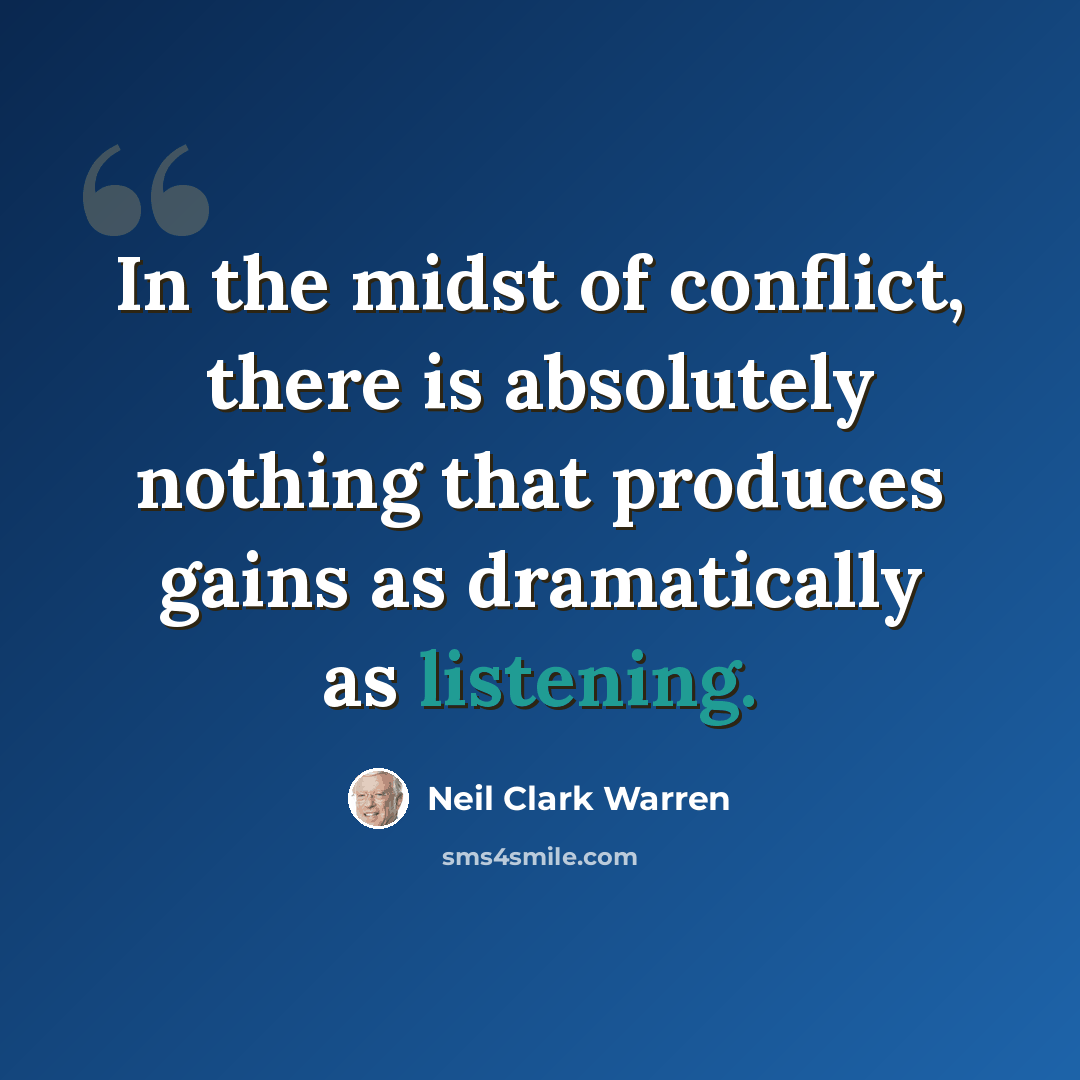 “In the midst of conflict, there is absolutely nothing that produces gains as dramatically as listening.” quote by Neil Clark Warren