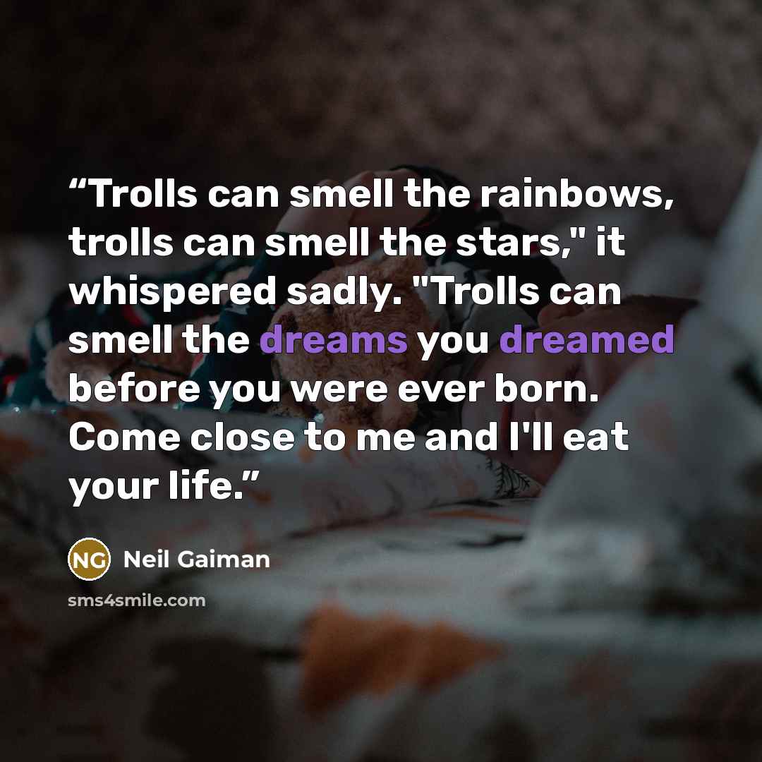 “Trolls can smell the rainbows, trolls can smell the stars," it whispered sadly. "Trolls can smell the dreams you dreamed before you were ever born. Come close to me and I'll eat your life.” quote by Neil Gaiman