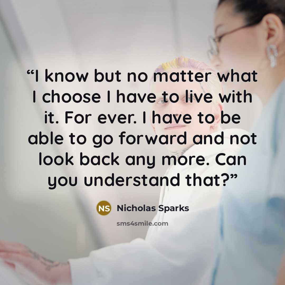 “I know but no matter what I choose I have to live with it. For ever. I have to be able to go forward and not look back any more. Can you understand that?” quote by Nicholas Sparks