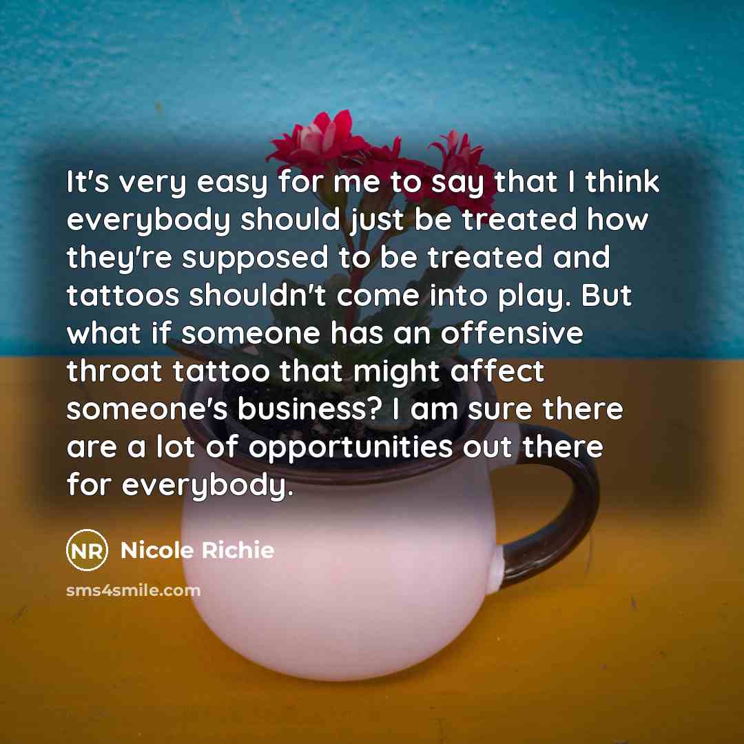 “It's very easy for me to say that I think everybody should just be treated how they're supposed to be treated and tattoos shouldn't come into play. But what if someone has an offensive throat tattoo that might affect someone's business? I am sure there are a lot of opportunities out there for…” quote by Nicole Richie