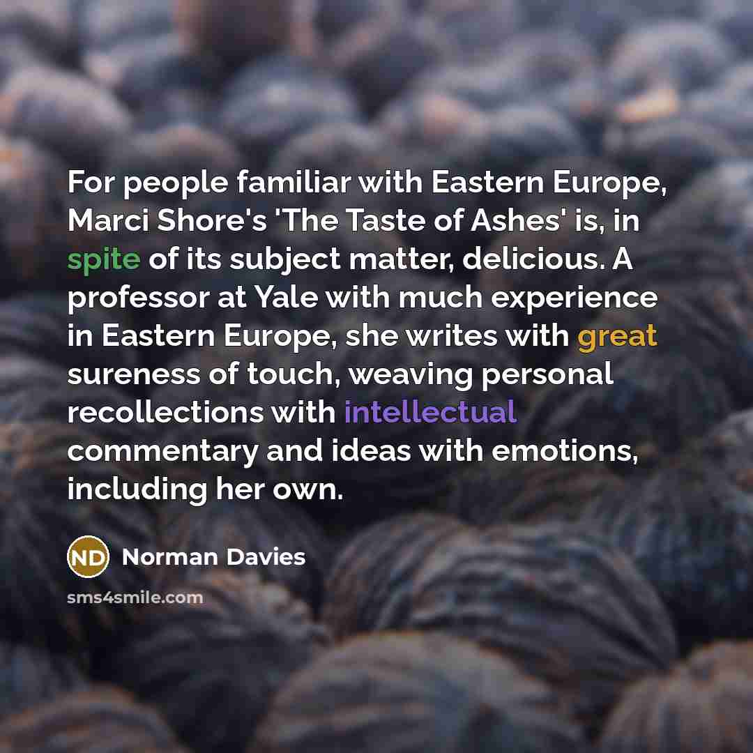 “For people familiar with Eastern Europe, Marci Shore's 'The Taste of Ashes' is, in spite of its subject matter, delicious. A professor at Yale with much experience in Eastern Europe, she writes with great sureness of touch, weaving personal recollections with intellectual commentary and ideas with…” quote by Norman Davies