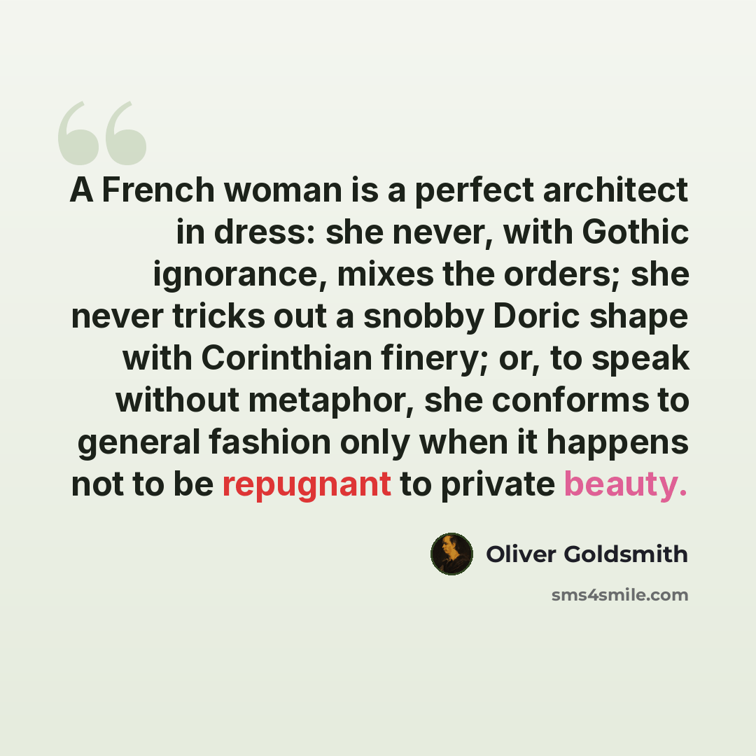 “A French woman is a perfect architect in dress: she never, with Gothic ignorance, mixes the orders; she never tricks out a snobby Doric shape with Corinthian finery; or, to speak without metaphor, she conforms to general fashion only when it happens not to be repugnant to private beauty.” quote by Oliver Goldsmith