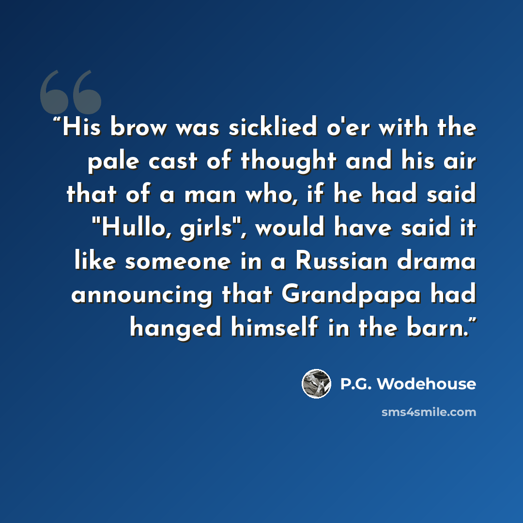 “His brow was sicklied o'er with the pale cast of thought and his air that of a man who, if he had said ''Hullo, girls'', would have said it like someone in a Russian drama announcing that Grandpapa had hanged himself in the barn.” quote by P.G. Wodehouse