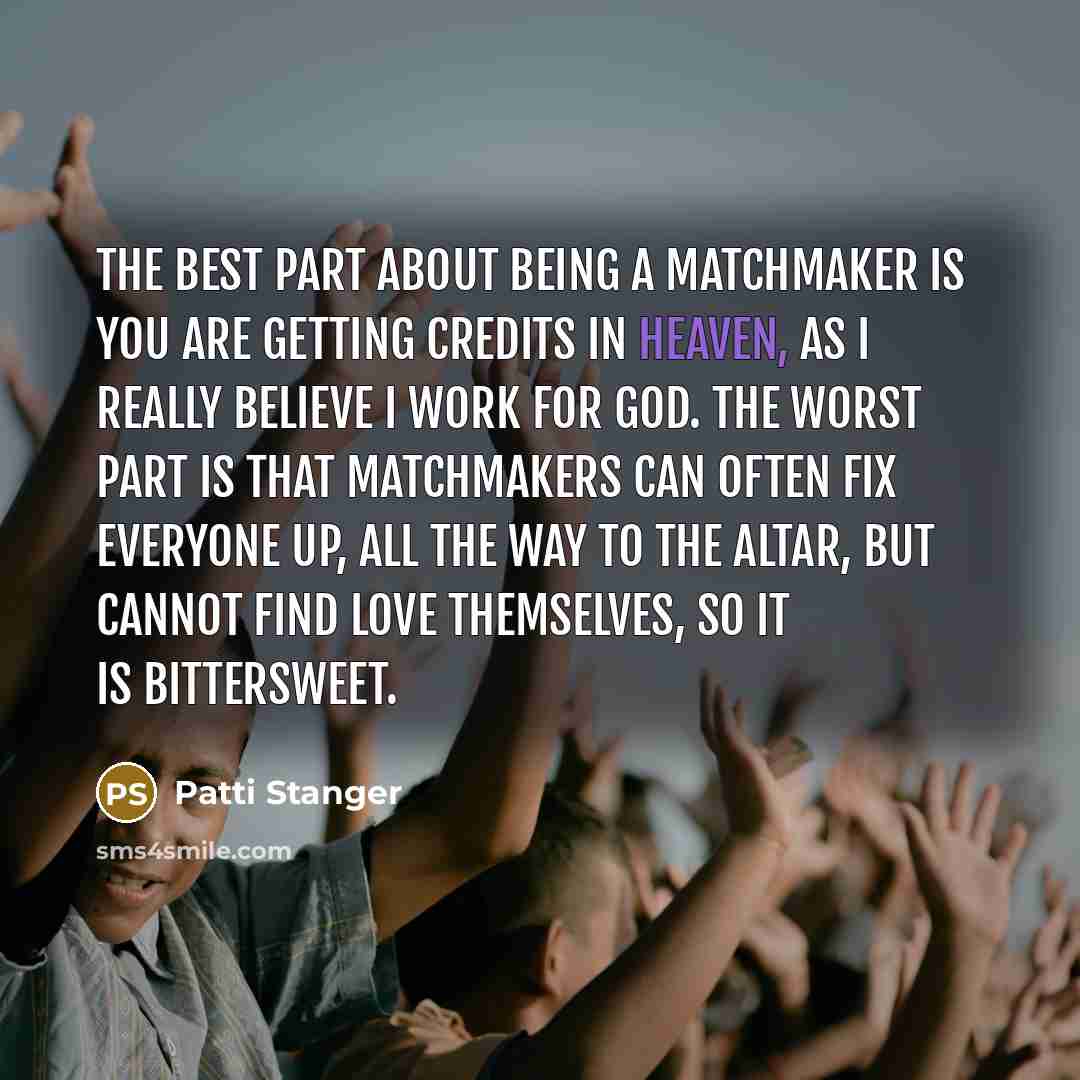 “The best part about being a matchmaker is you are getting credits in heaven, as I really believe I work for God. The worst part is that matchmakers can often fix everyone up, all the way to the altar, but cannot find love themselves, so it is bittersweet.” quote by Patti Stanger