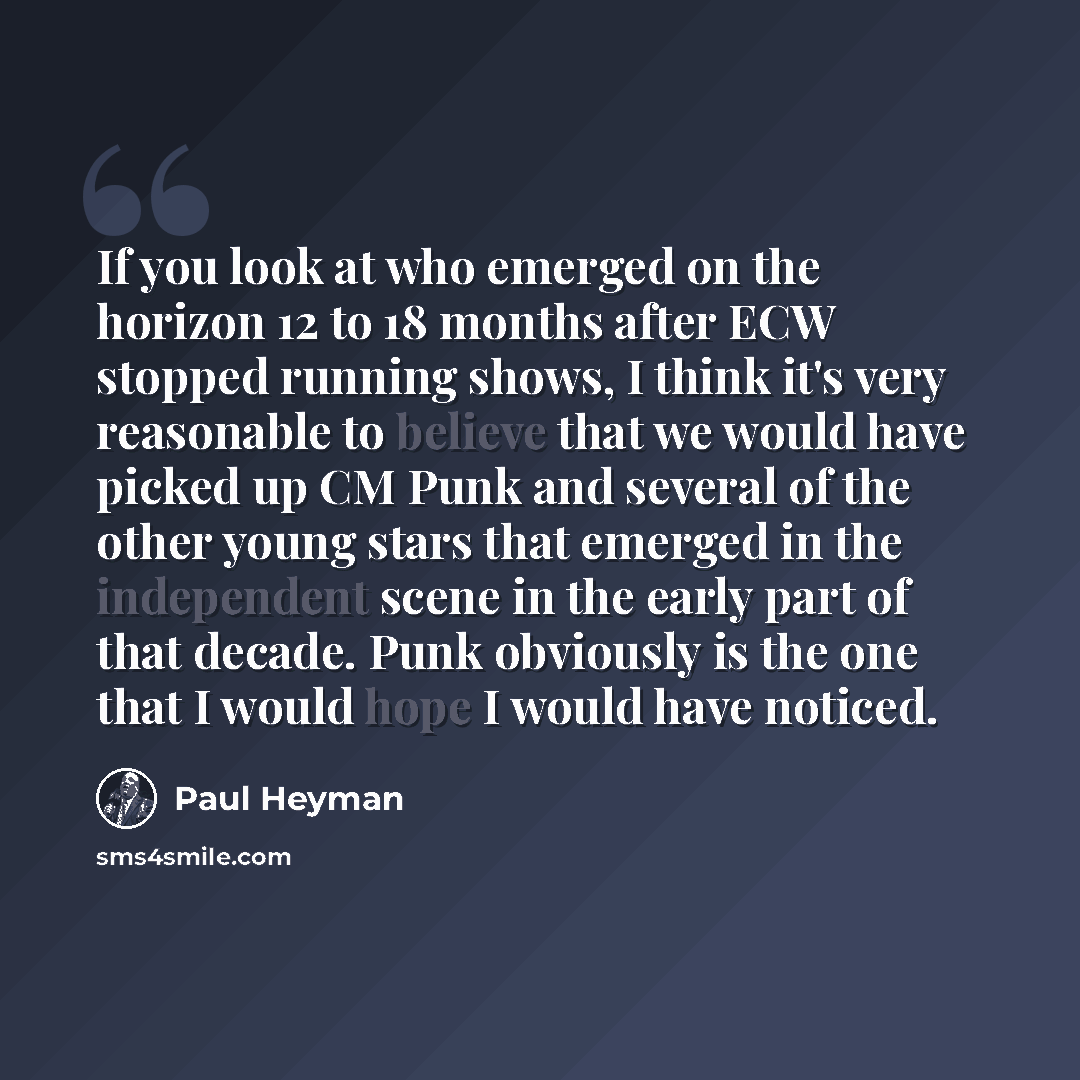“If you look at who emerged on the horizon 12 to 18 months after ECW stopped running shows, I think it's very reasonable to believe that we would have picked up CM Punk and several of the other young stars that emerged in the independent scene in the early part of that decade. Punk obviously is the…” quote by Paul Heyman