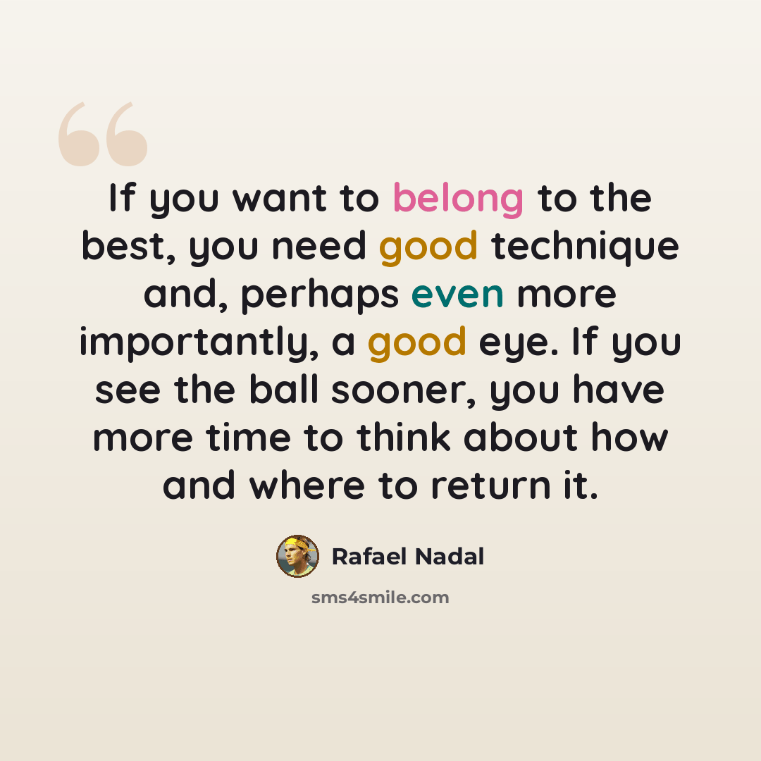 “If you want to belong to the best, you need good technique and, perhaps even more importantly, a good eye. If you see the ball sooner, you have more time to think about how and where to return it.” quote by Rafael Nadal