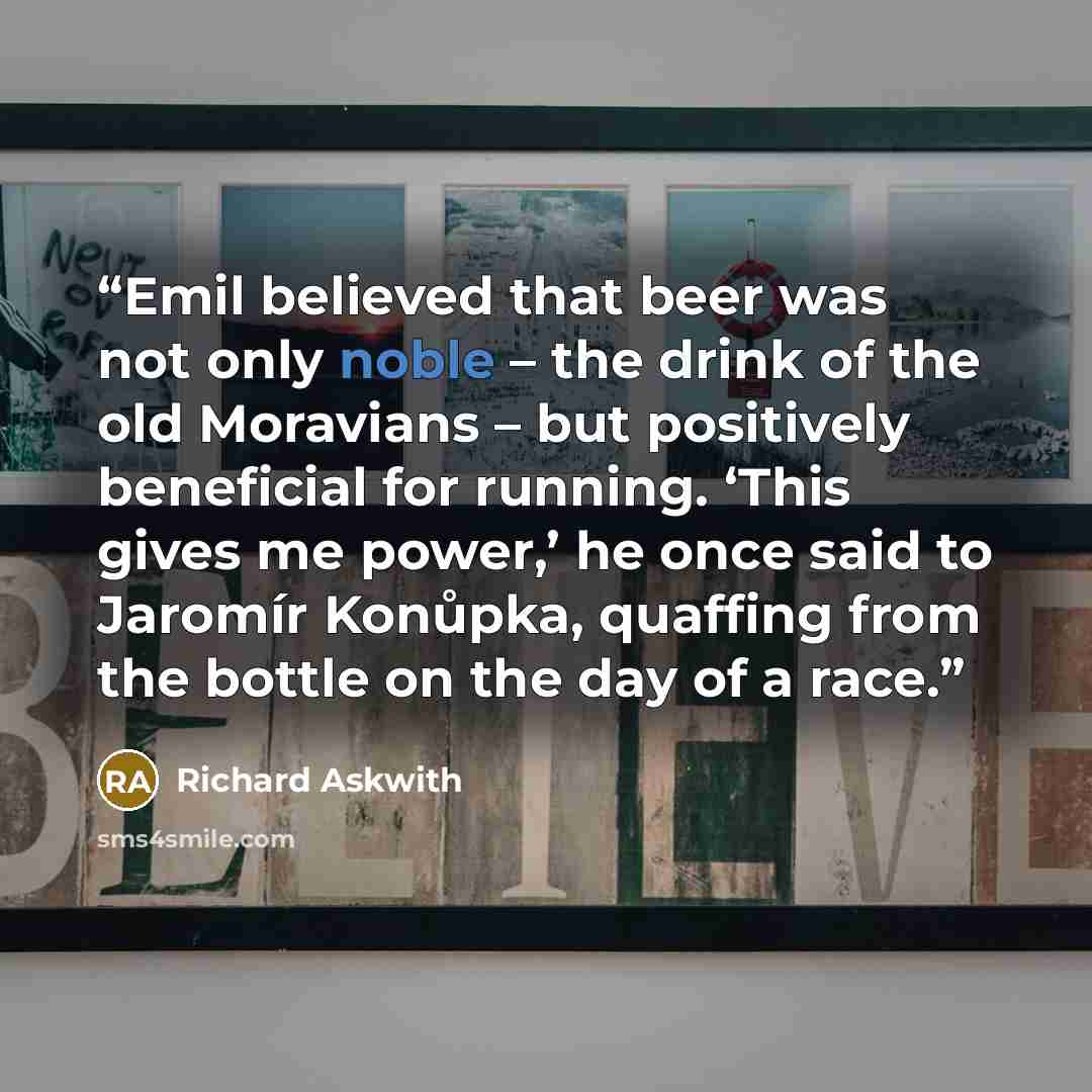 “Emil believed that beer was not only noble – the drink of the old Moravians – but positively beneficial for running. ‘This gives me power,’ he once said to Jaromír Konůpka, quaffing from the bottle on the day of a race.” quote by Richard Askwith
