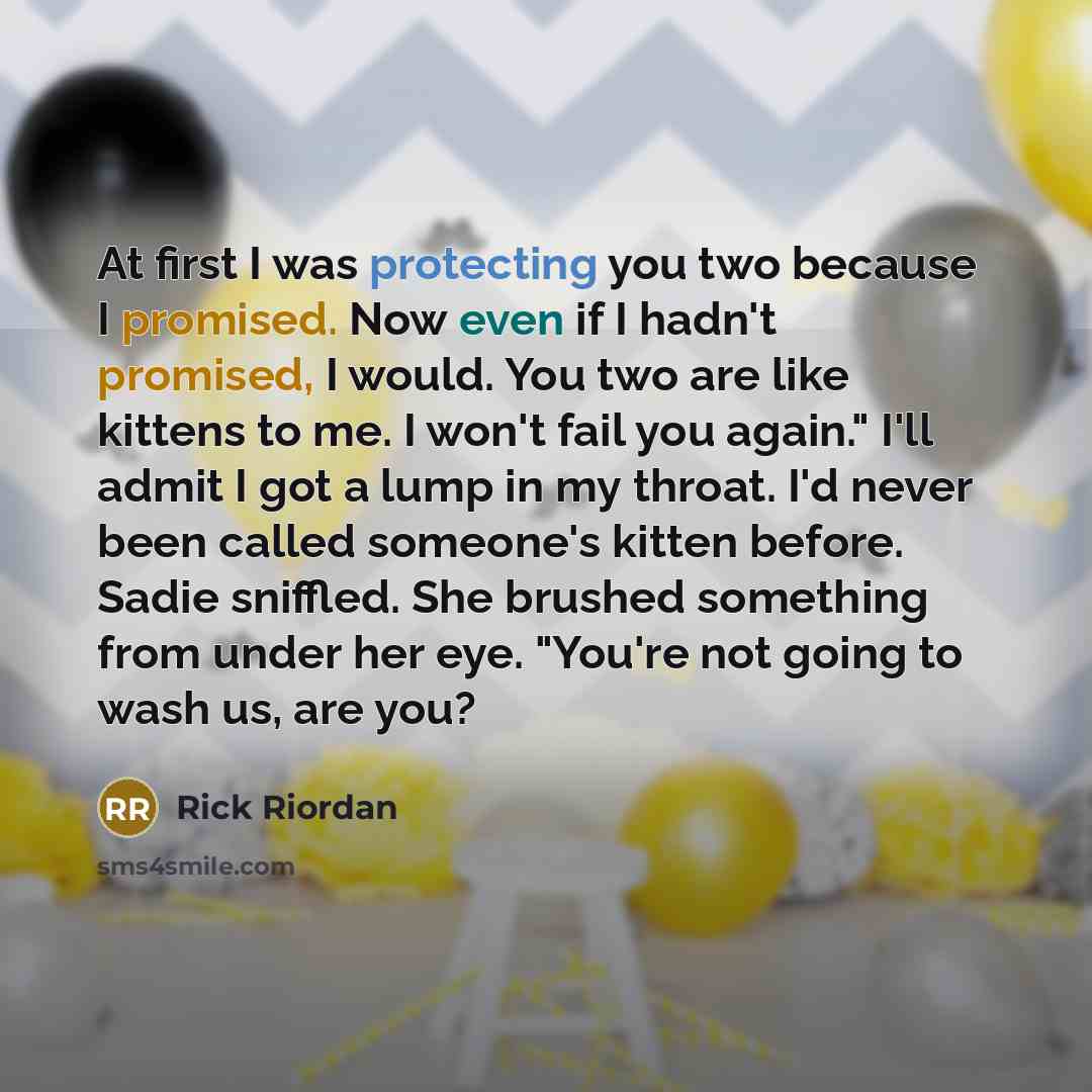 “At first I was protecting you two because I promised. Now even if I hadn't promised, I would. You two are like kittens to me. I won't fail you again." I'll admit I got a lump in my throat. I'd never been called someone's kitten before. Sadie sniffled. She brushed something from under her eye…” quote by Rick Riordan