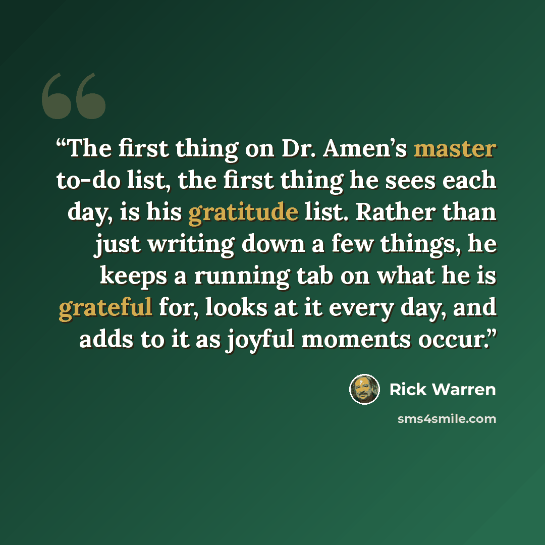 “The first thing on Dr. Amen’s master to-do list, the first thing he sees each day, is his gratitude list. Rather than just writing down a few things, he keeps a running tab on what he is grateful for, looks at it every day, and adds to it as joyful moments occur.” quote by Rick Warren