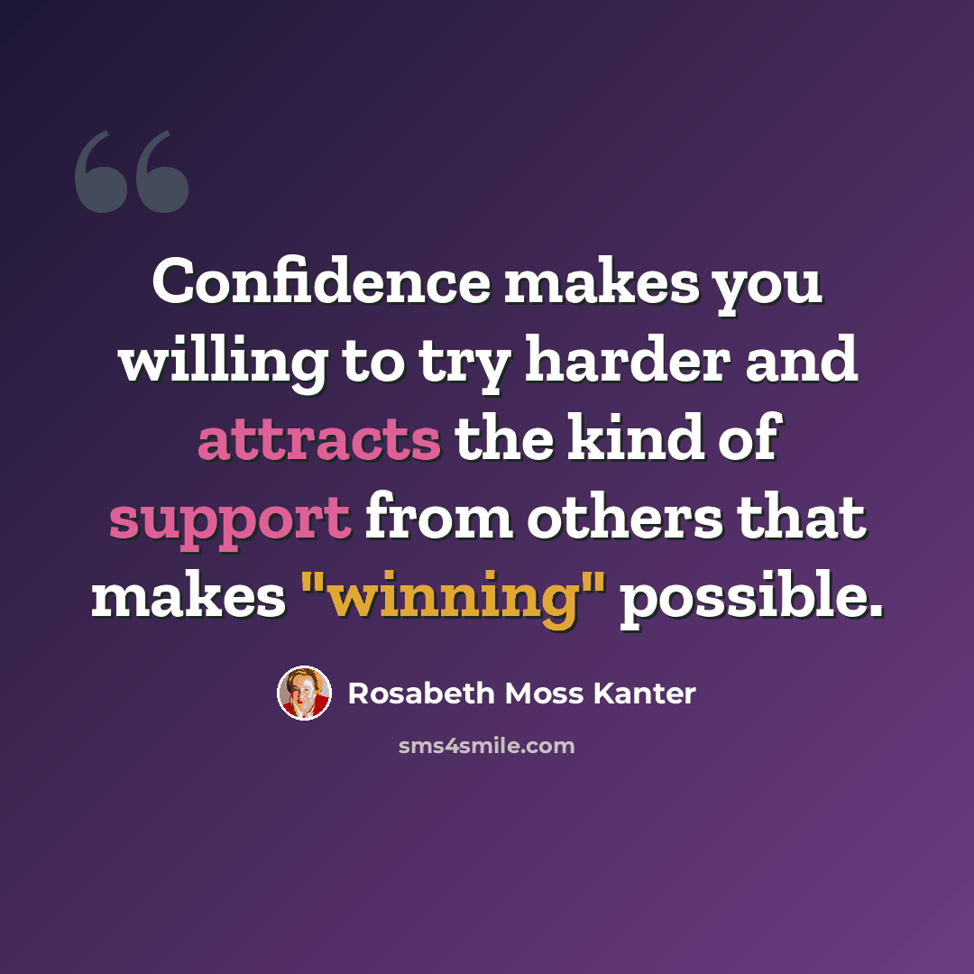 “Confidence makes you willing to try harder and attracts the kind of support from others that makes "winning" possible.” quote by Rosabeth Moss Kanter