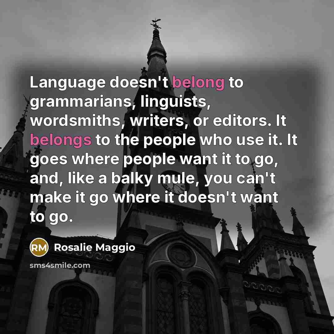 “Language doesn't belong to grammarians, linguists, wordsmiths, writers, or editors. It belongs to the people who use it. It goes where people want it to go, and, like a balky mule, you can't make it go where it doesn't want to go.” quote by Rosalie Maggio