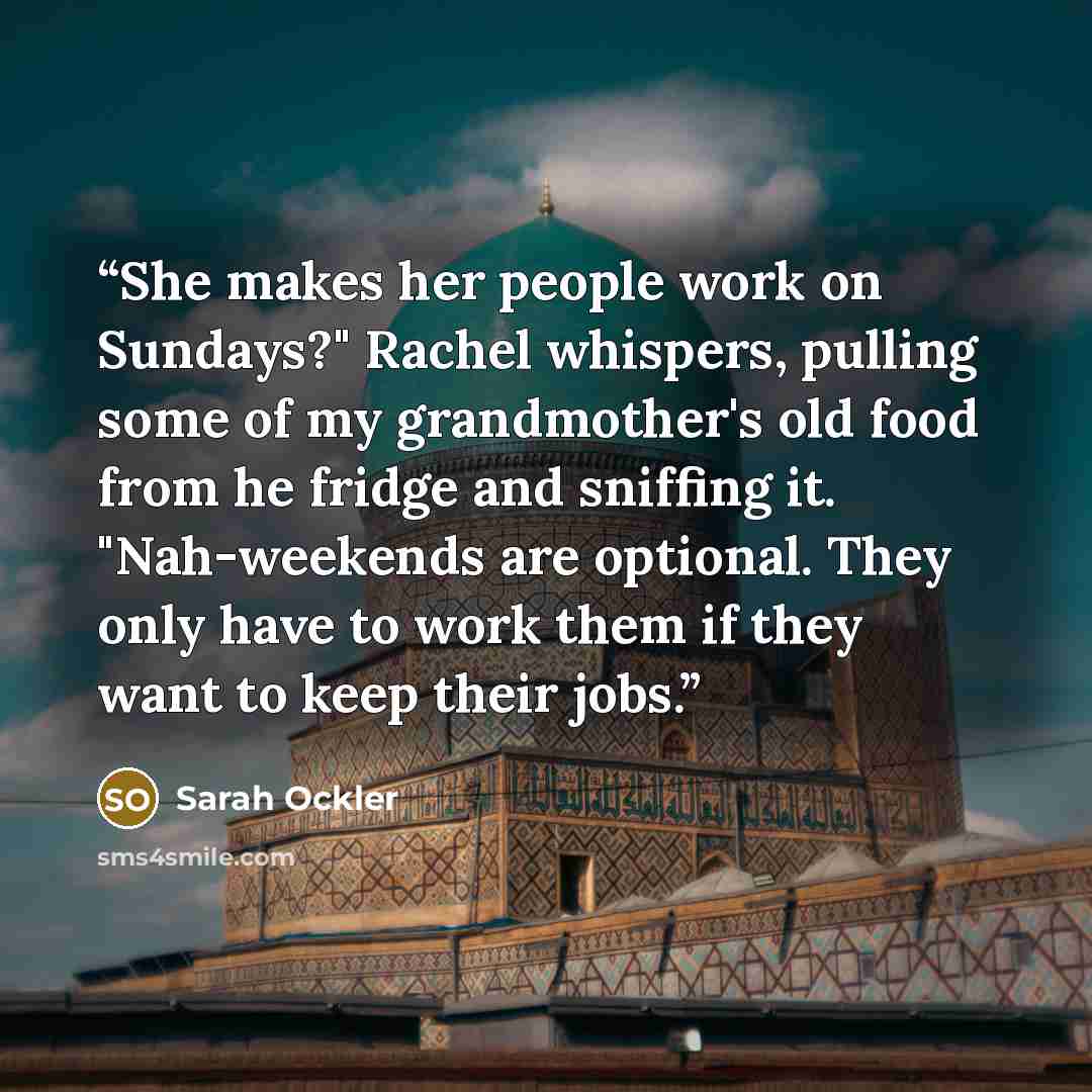 “She makes her people work on Sundays?" Rachel whispers, pulling some of my grandmother's old food from he fridge and sniffing it. "Nah-weekends are optional. They only have to work them if they want to keep their jobs.” quote by Sarah Ockler