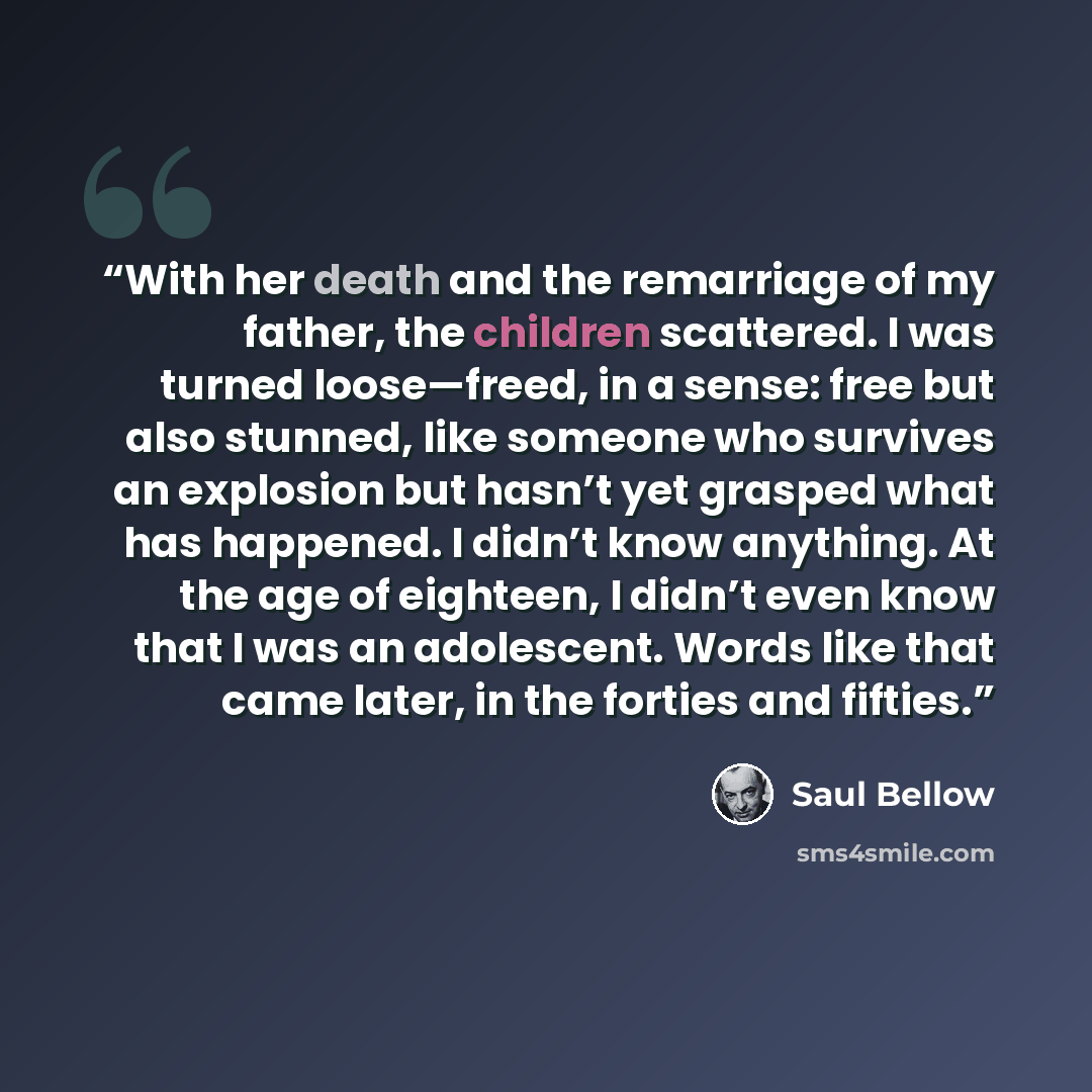 “With her death and the remarriage of my father, the children scattered. I was turned loose—freed, in a sense: free but also stunned, like someone who survives an explosion but hasn’t yet grasped what has happened. I didn’t know anything. At the age of eighteen, I didn’t even know that I was an…” quote by Saul Bellow