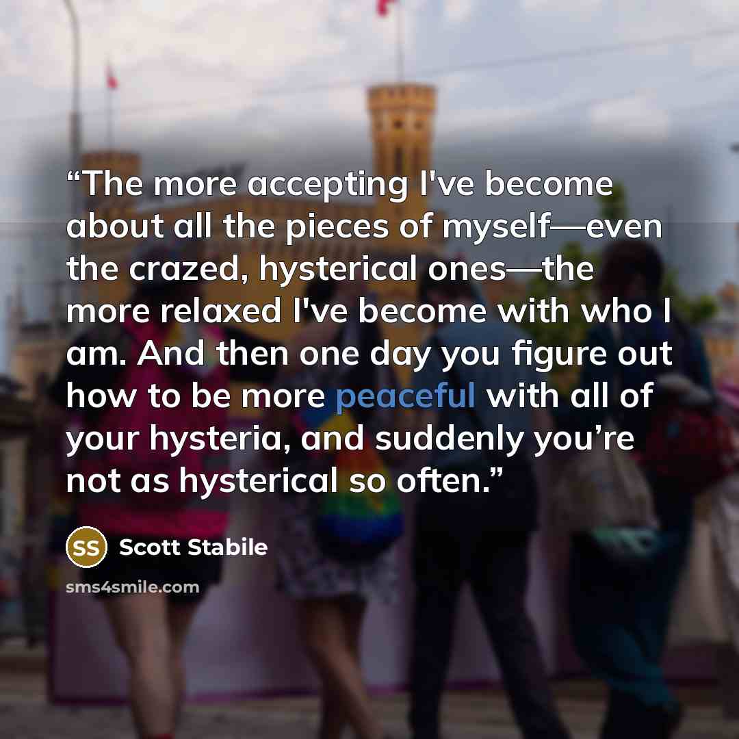“The more accepting I've become about all the pieces of myself—even the crazed, hysterical ones—the more relaxed I've become with who I am. And then one day you figure out how to be more peaceful with all of your hysteria, and suddenly you’re not as hysterical so often.” quote by Scott Stabile