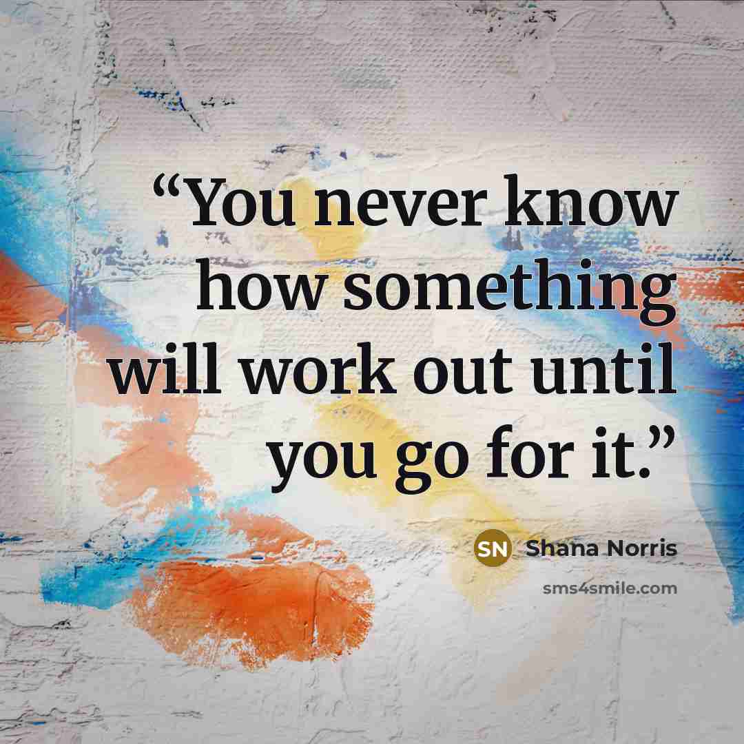 “You never know how something will work out until you go for it.” quote by Shana Norris