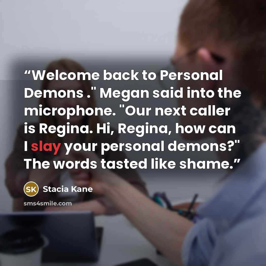 “Welcome back to Personal Demons ." Megan said into the microphone. "Our next caller is Regina. Hi, Regina, how can I slay your personal demons?" The words tasted like shame.” quote by Stacia Kane