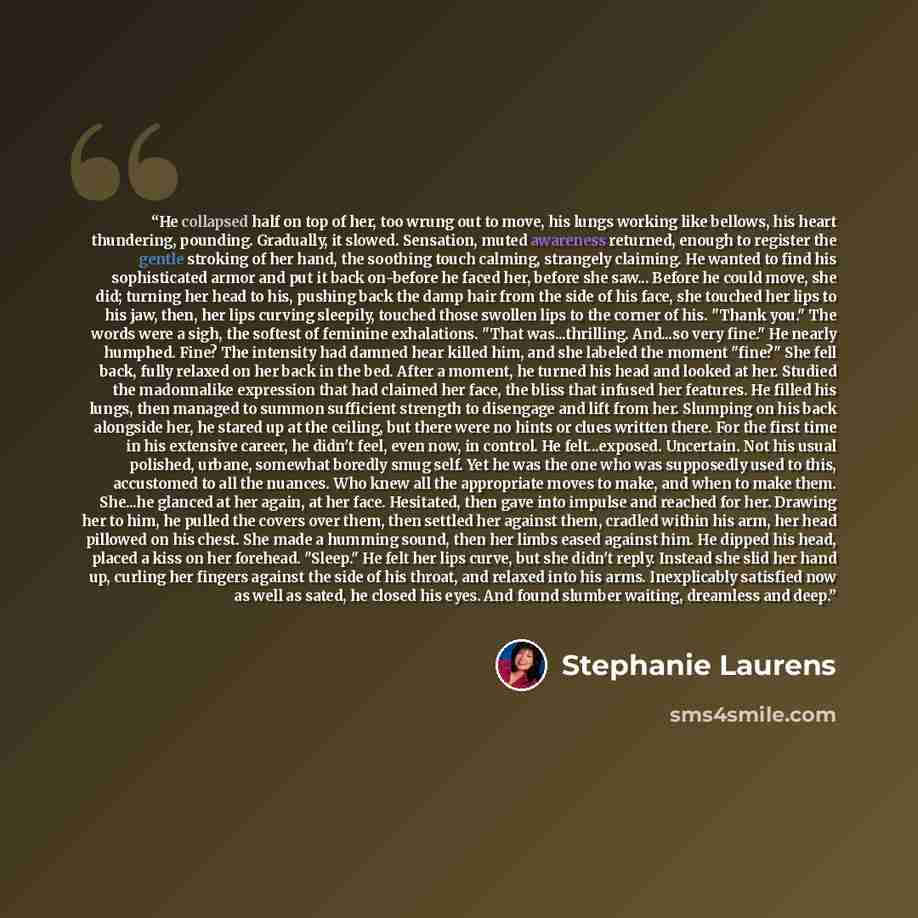 “He collapsed half on top of her, too wrung out to move, his lungs working like bellows, his heart thundering, pounding. Gradually, it slowed. Sensation, muted awareness returned, enough to register the gentle stroking of her hand, the soothing touch calming, strangely claiming. He wanted to find…” quote by Stephanie Laurens