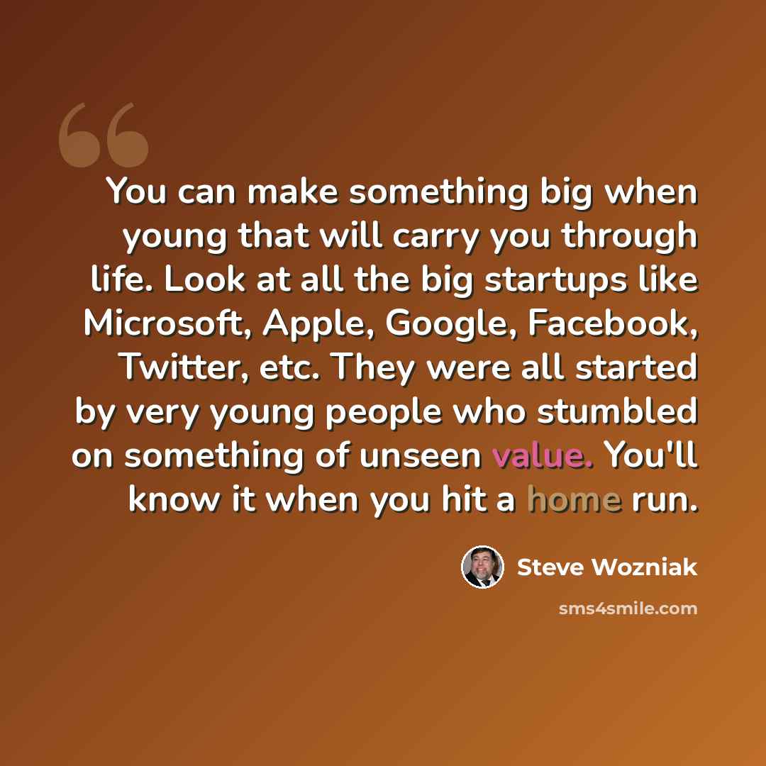 “You can make something big when young that will carry you through life. Look at all the big startups like Microsoft, Apple, Google, Facebook, Twitter, etc. They were all started by very young people who stumbled on something of unseen value. You'll know it when you hit a home run.” quote by Steve Wozniak