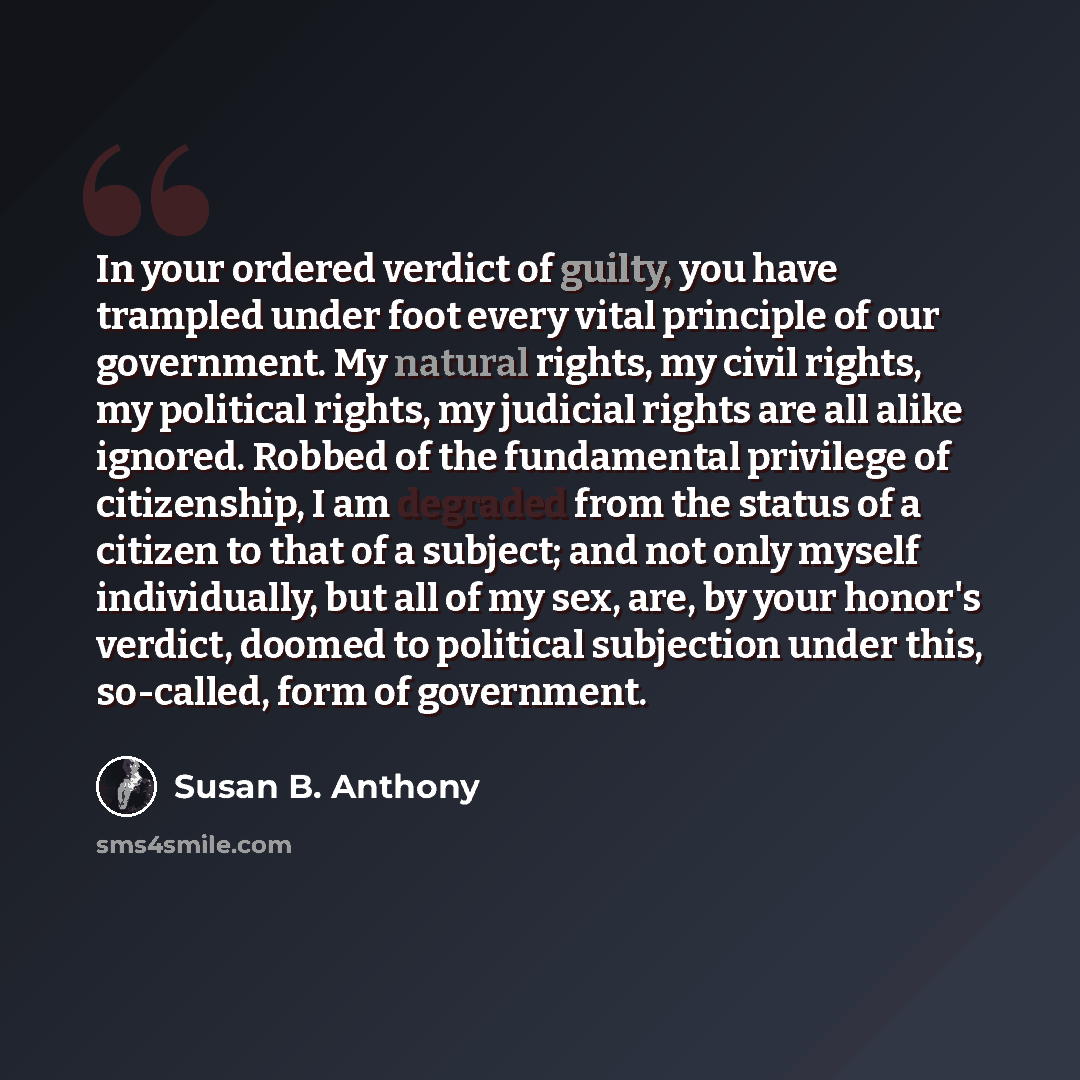 “In your ordered verdict of guilty, you have trampled under foot every vital principle of our government. My natural rights, my civil rights, my political rights, my judicial rights are all alike ignored. Robbed of the fundamental privilege of citizenship, I am degraded from the status of a citizen…” quote by Susan B. Anthony