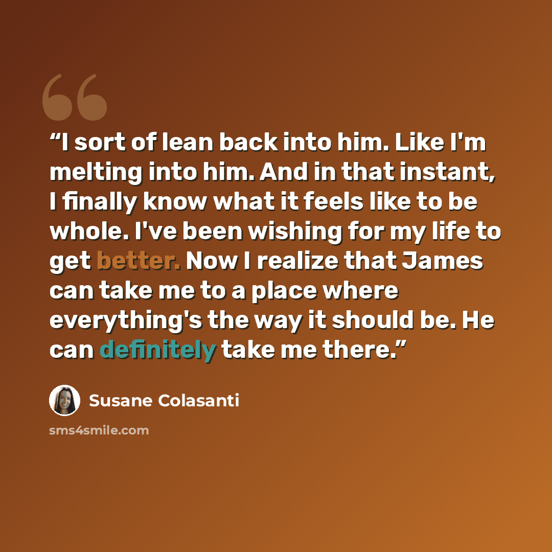 “I sort of lean back into him. Like I'm melting into him. And in that instant, I finally know what it feels like to be whole. I've been wishing for my life to get better. Now I realize that James can take me to a place where everything's the way it should be. He can definitely take me there.” quote by Susane Colasanti