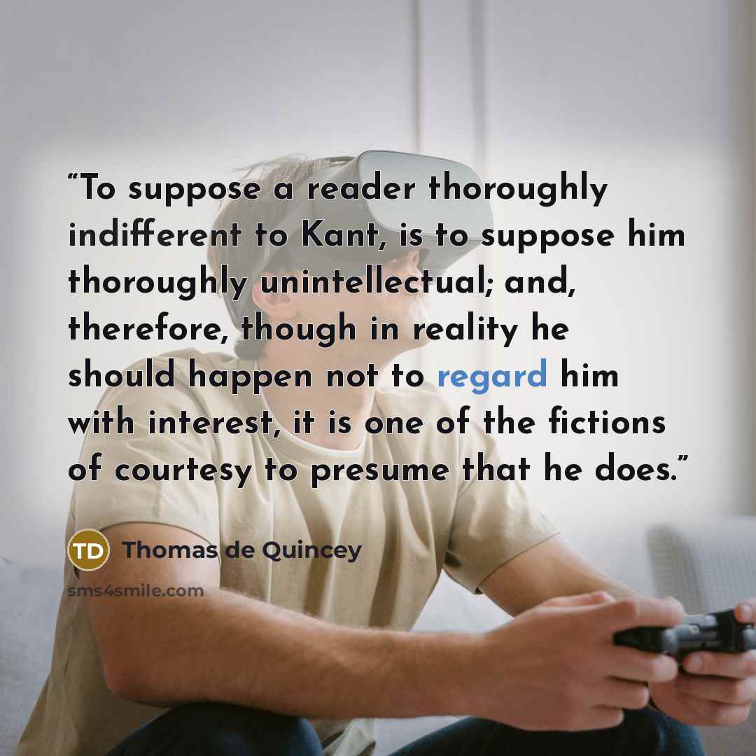 “To suppose a reader thoroughly indifferent to Kant, is to suppose him thoroughly unintellectual; and, therefore, though in reality he should happen not to regard him with interest, it is one of the fictions of courtesy to presume that he does.” quote by Thomas de Quincey