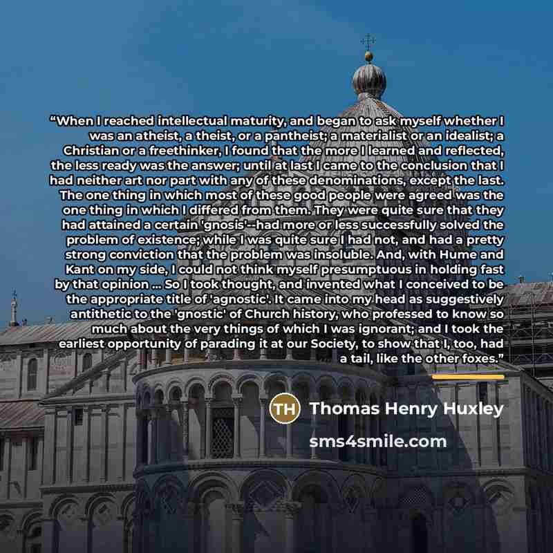 “When I reached intellectual maturity, and began to ask myself whether I was an atheist, a theist, or a pantheist; a materialist or an idealist; a Christian or a freethinker, I found that the more I learned and reflected, the less ready was the answer; until at last I came to the conclusion that I…” quote by Thomas Henry Huxley