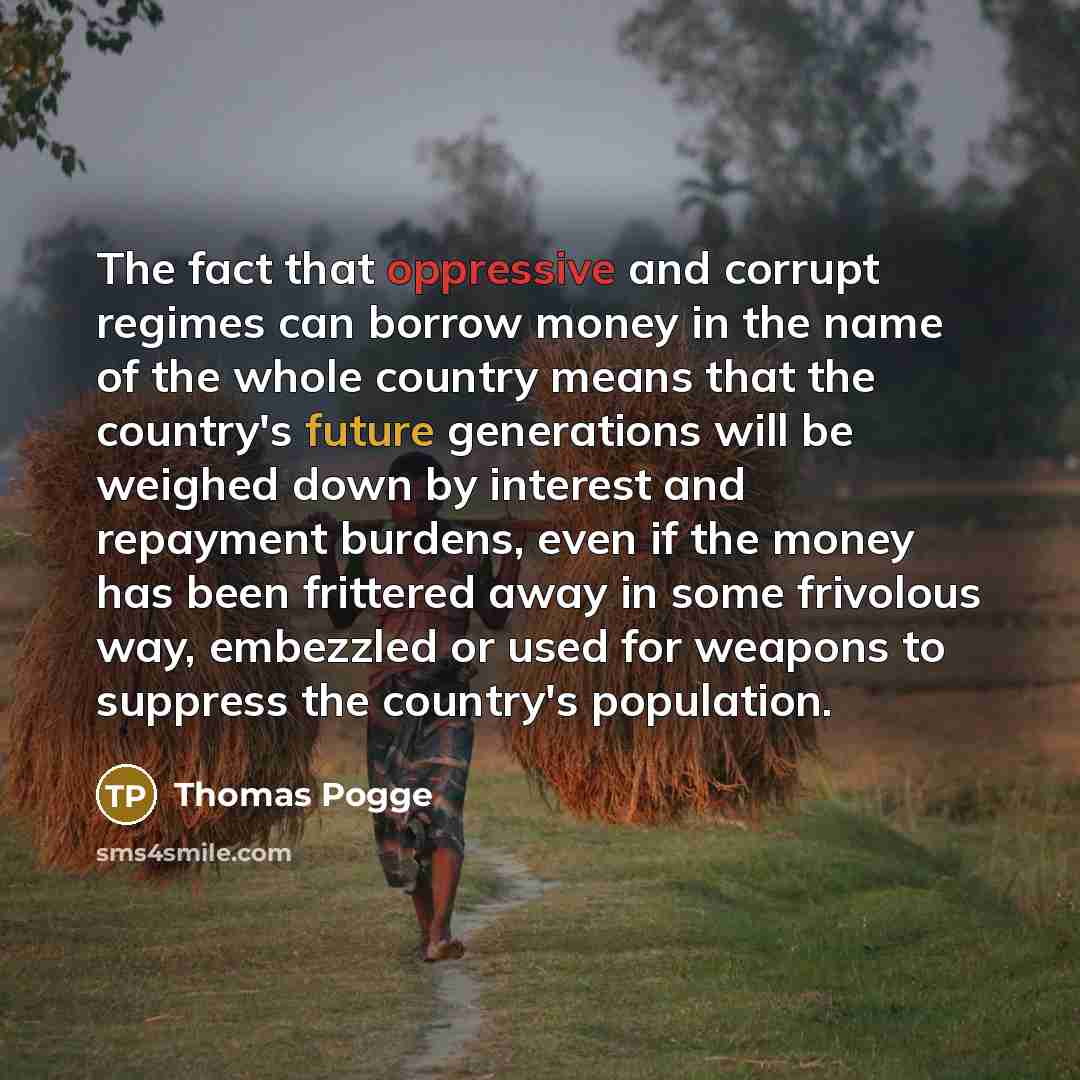 “The fact that oppressive and corrupt regimes can borrow money in the name of the whole country means that the country's future generations will be weighed down by interest and repayment burdens, even if the money has been frittered away in some frivolous way, embezzled or used for weapons to…” quote by Thomas Pogge