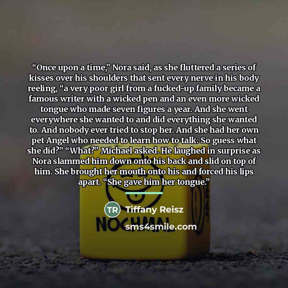 “Once upon a time,” Nora said, as she fluttered a series of kisses over his shoulders that sent every nerve in his body reeling, “a very poor girl from a fucked-up family became a famous writer with a wicked pen and an even more wicked tongue who made seven figures a year. And she went everywhere…” quote by Tiffany Reisz