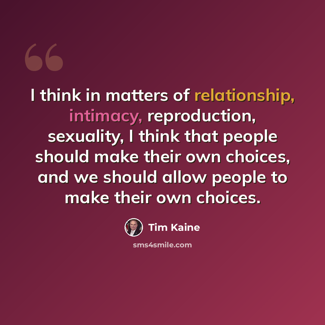 “I think in matters of relationship, intimacy, reproduction, sexuality, I think that people should make their own choices, and we should allow people to make their own choices.” quote by Tim Kaine