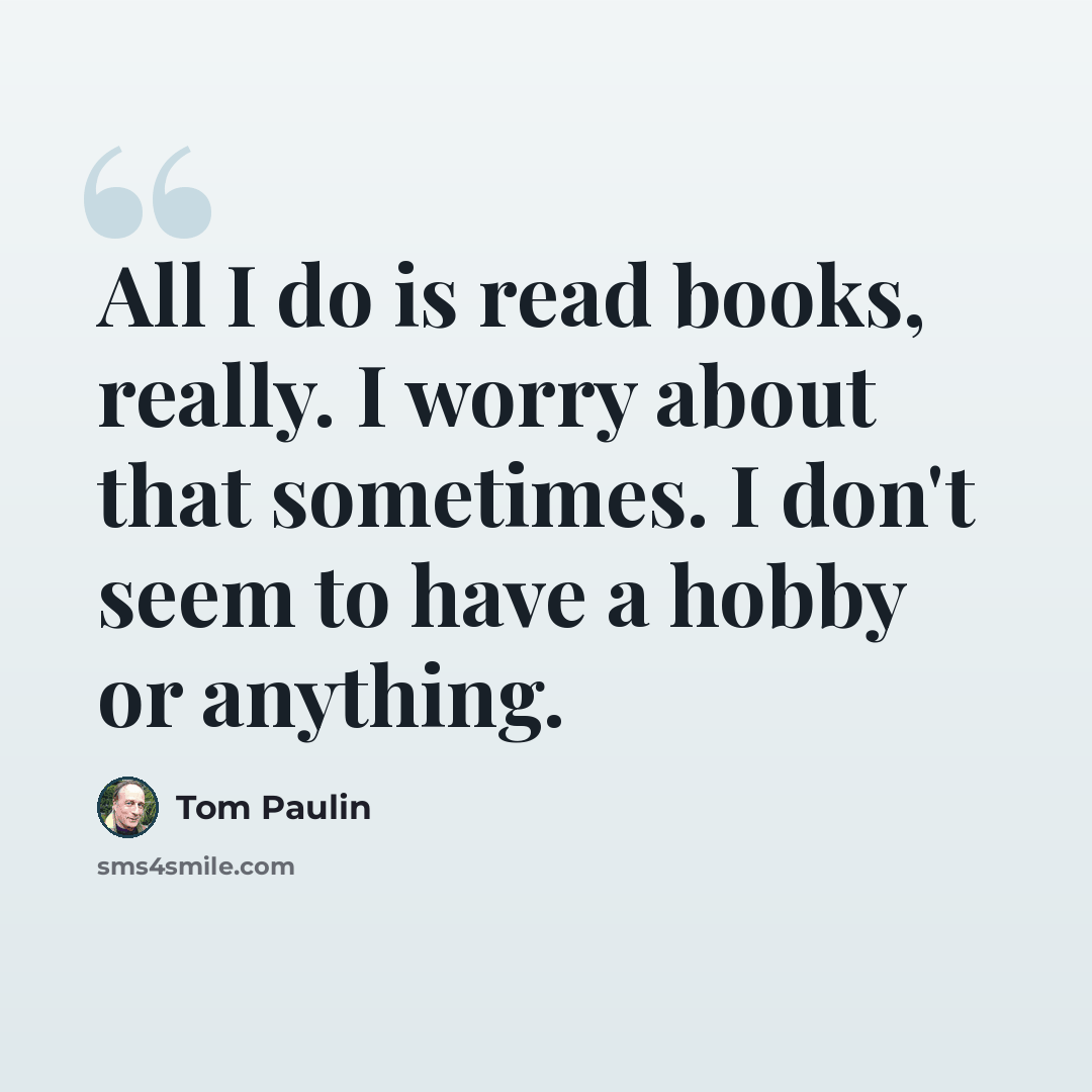 “All I do is read books, really. I worry about that sometimes. I don't seem to have a hobby or anything.” quote by Tom Paulin
