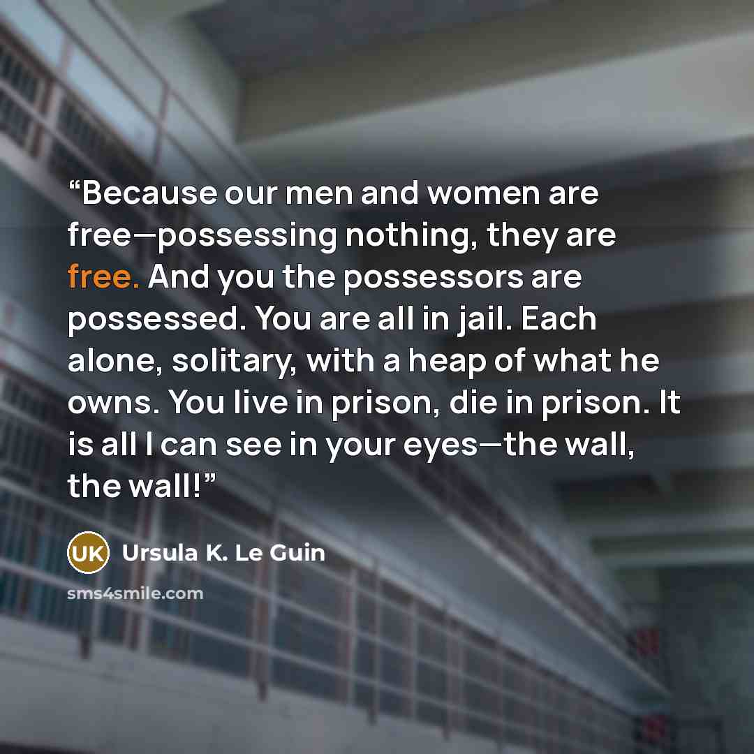 “Because our men and women are free—possessing nothing, they are free. And you the possessors are possessed. You are all in jail. Each alone, solitary, with a heap of what he owns. You live in prison, die in prison. It is all I can see in your eyes—the wall, the wall!” quote by Ursula K. Le Guin