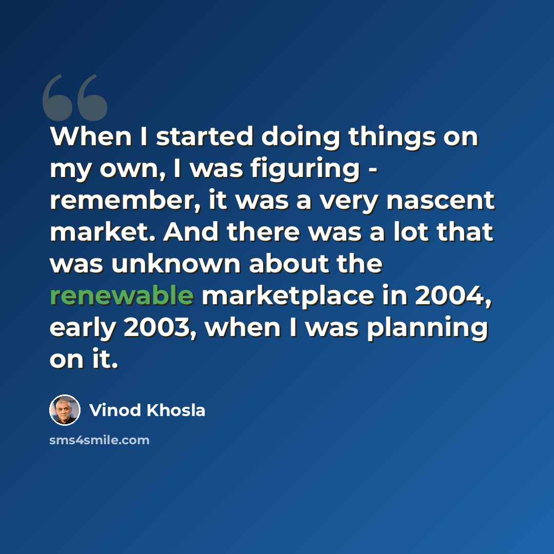 “When I started doing things on my own, I was figuring - remember, it was a very nascent market. And there was a lot that was unknown about the renewable marketplace in 2004, early 2003, when I was planning on it.” quote by Vinod Khosla