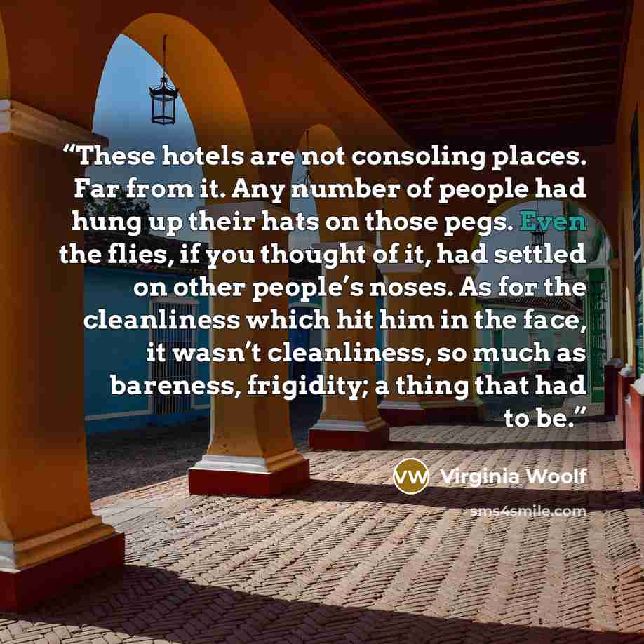 “These hotels are not consoling places. Far from it. Any number of people had hung up their hats on those pegs. Even the flies, if you thought of it, had settled on other people’s noses. As for the cleanliness which hit him in the face, it wasn’t cleanliness, so much as bareness, frigidity; a thing…” quote by Virginia Woolf