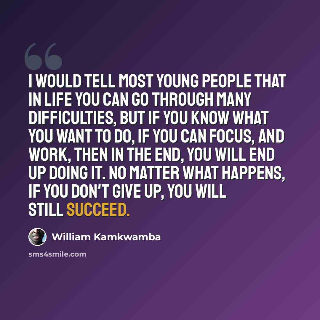 “I would tell most young people that in life you can go through many difficulties, but if you know what you want to do, if you can focus, and work, then in the end, you will end up doing it. No matter what happens, if you don't give up, you will still succeed.” quote by William Kamkwamba