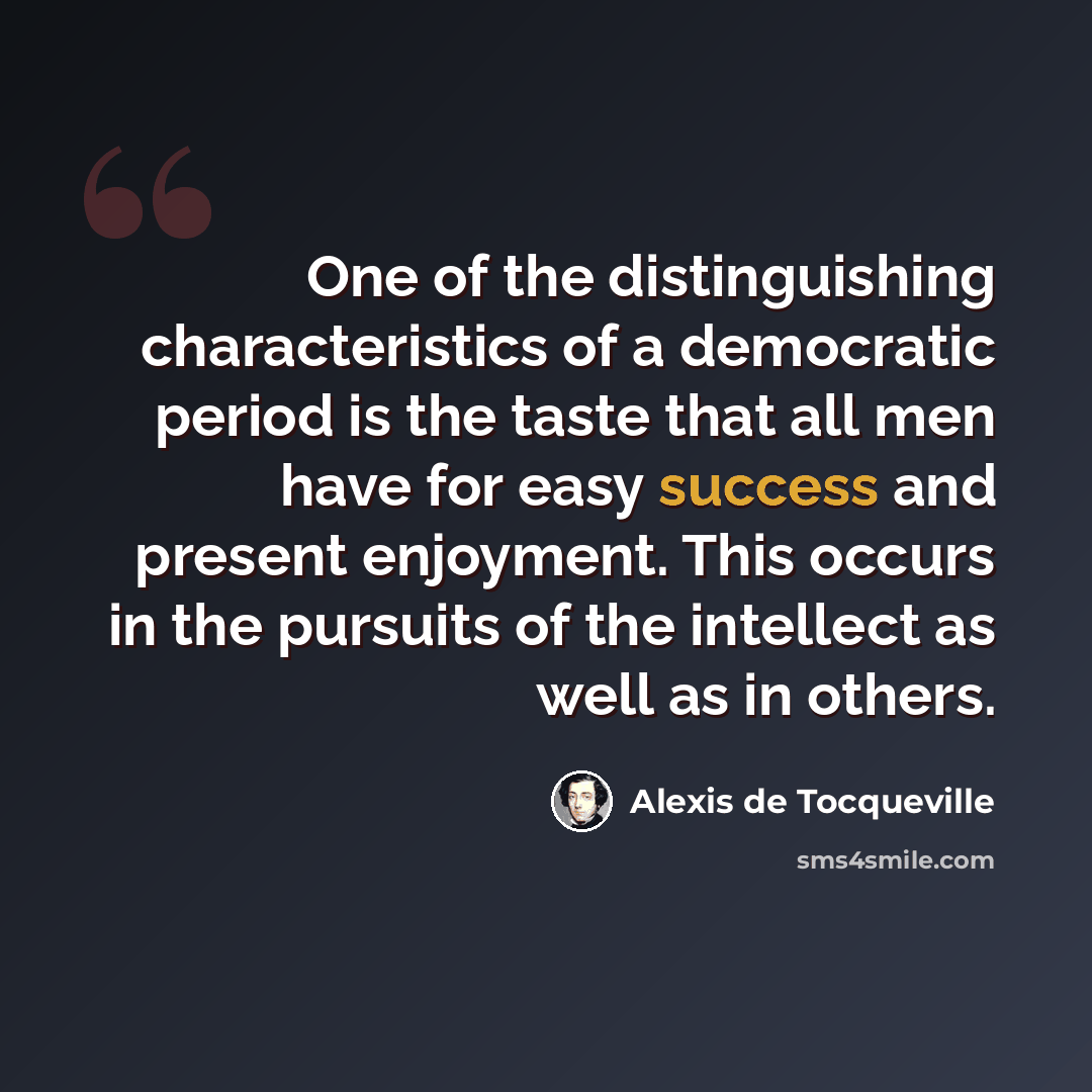 “One of the distinguishing characteristics of a democratic period is the taste that all men have for easy success and present enjoyment. This occurs in the pursuits of the intellect as well as in others.” quote by Alexis de Tocqueville