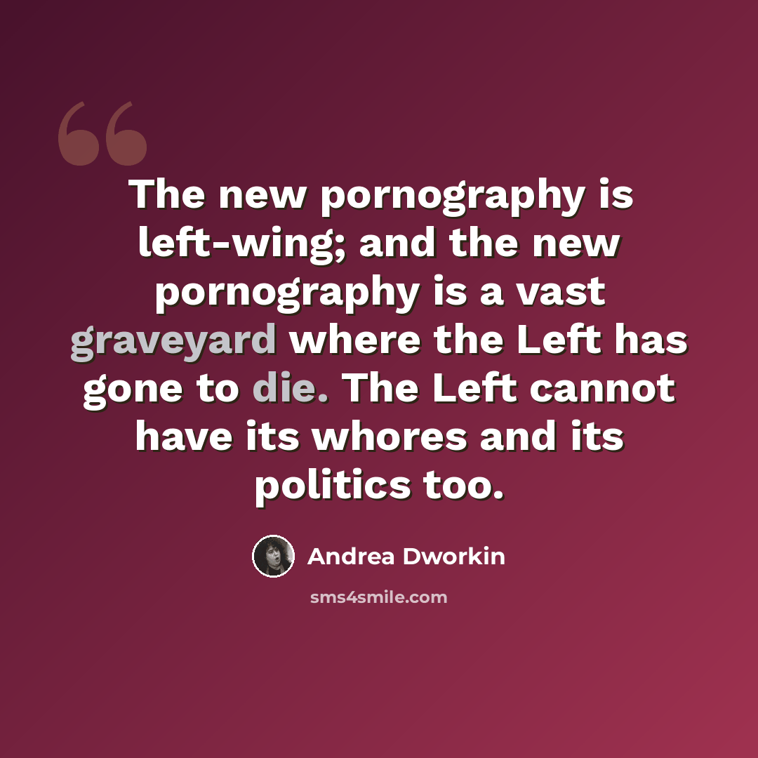 “The new pornography is left-wing; and the new pornography is a vast graveyard where the Left has gone to die. The Left cannot have its whores and its politics too.” quote by Andrea Dworkin