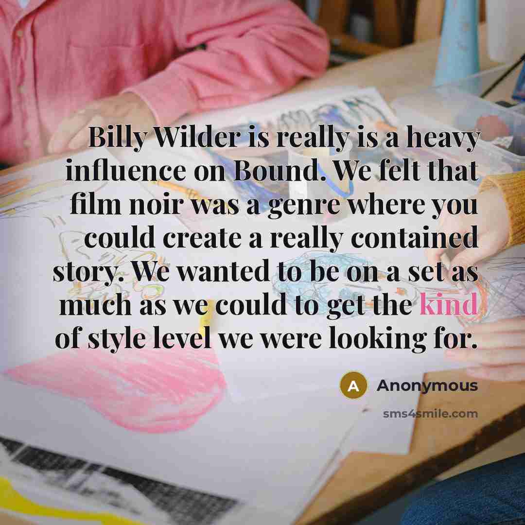 “Billy Wilder is really is a heavy influence on Bound. We felt that film noir was a genre where you could create a really contained story. We wanted to be on a set as much as we could to get the kind of style level we were looking for.” quote by Anonymous