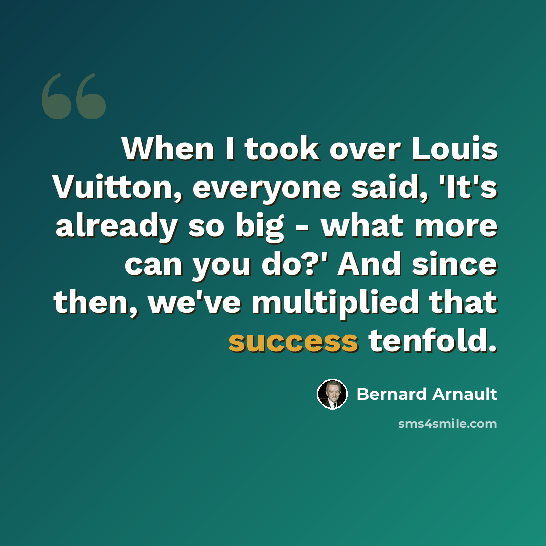 “When I took over Louis Vuitton, everyone said, 'It's already so big - what more can you do?' And since then, we've multiplied that success tenfold.” quote by Bernard Arnault