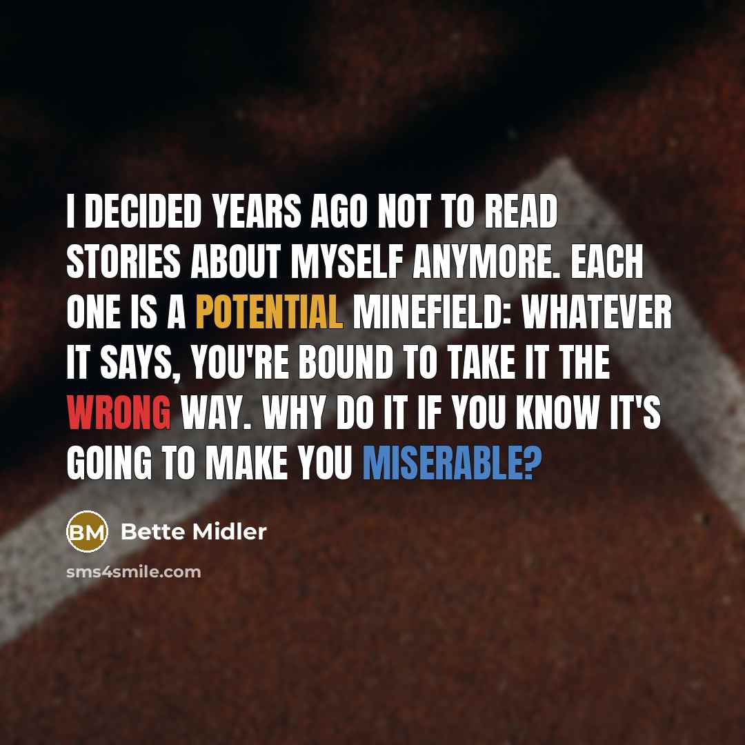 “I decided years ago not to read stories about myself anymore. Each one is a potential minefield: Whatever it says, you're bound to take it the wrong way. Why do it if you know it's going to make you miserable?” quote by Bette Midler