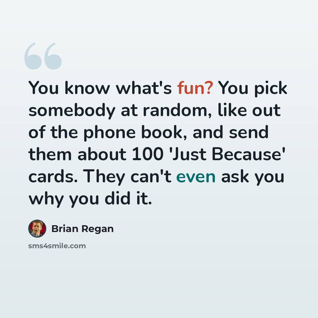 “You know what's fun? You pick somebody at random, like out of the phone book, and send them about 100 'Just Because' cards. They can't even ask you why you did it.” quote by Brian Regan