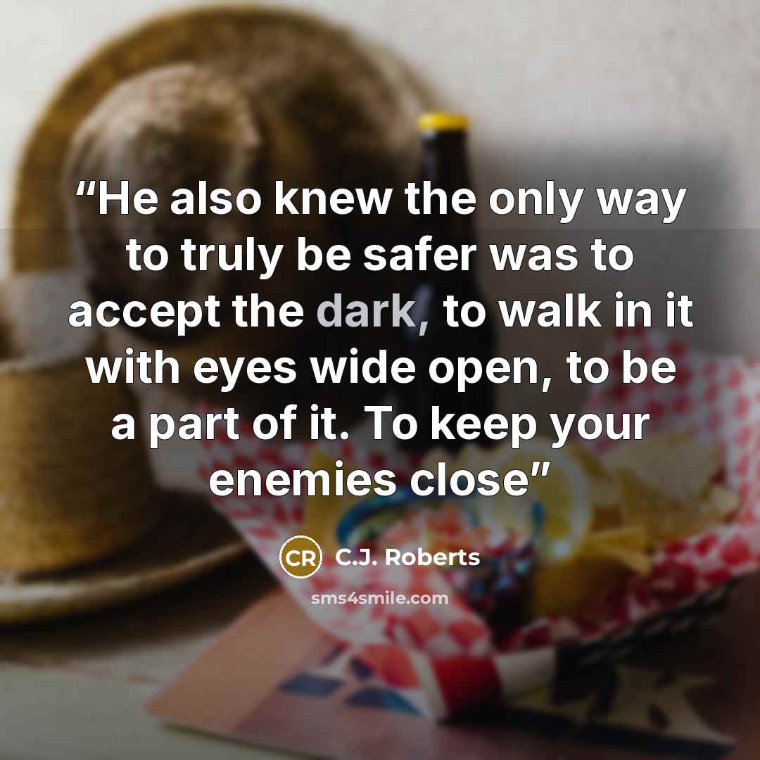 “He also knew the only way to truly be safer was to accept the dark, to walk in it with eyes wide open, to be a part of it. To keep your enemies close” quote by C.J. Roberts