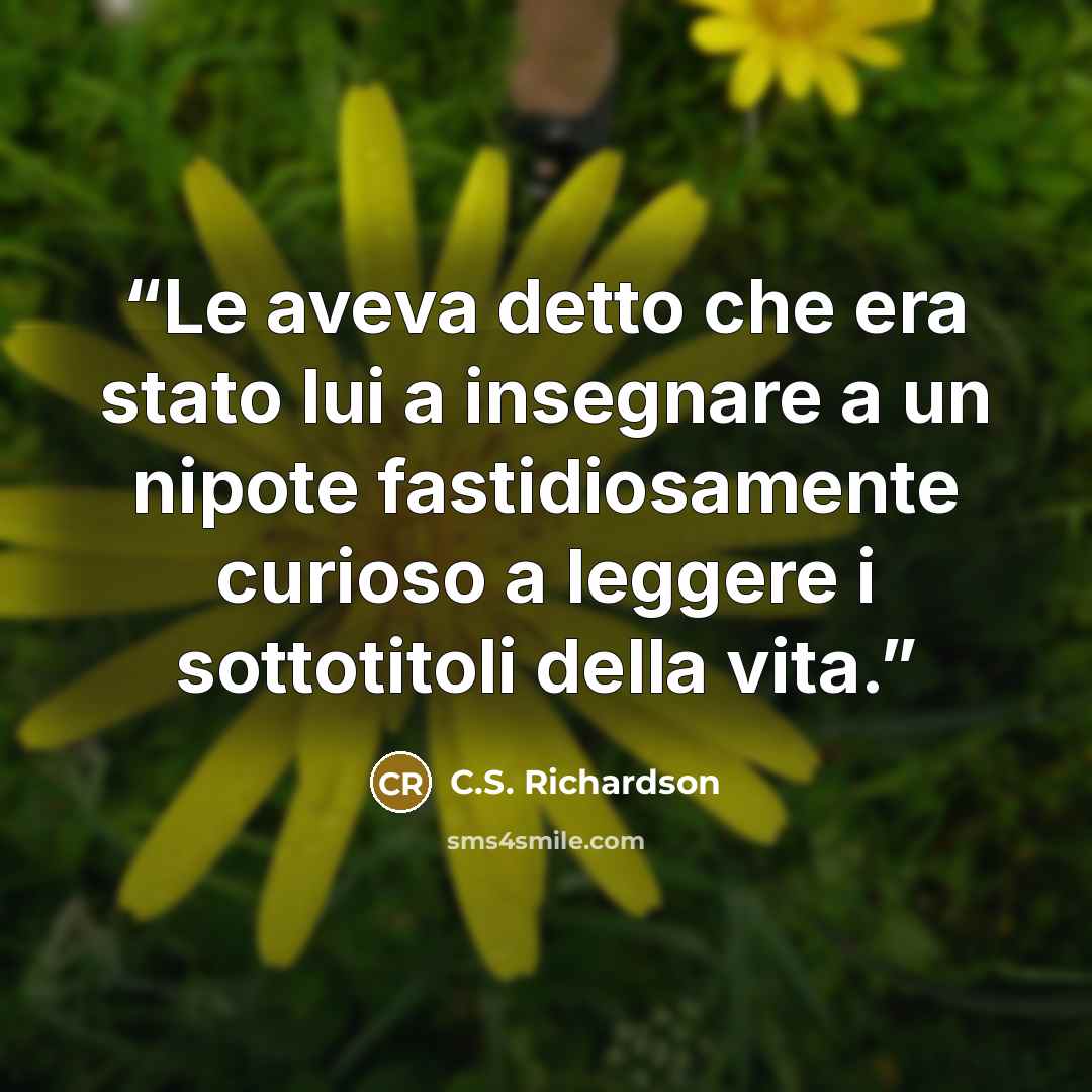 “Le aveva detto che era stato lui a insegnare a un nipote fastidiosamente curioso a leggere i sottotitoli della vita.” quote by C.S. Richardson