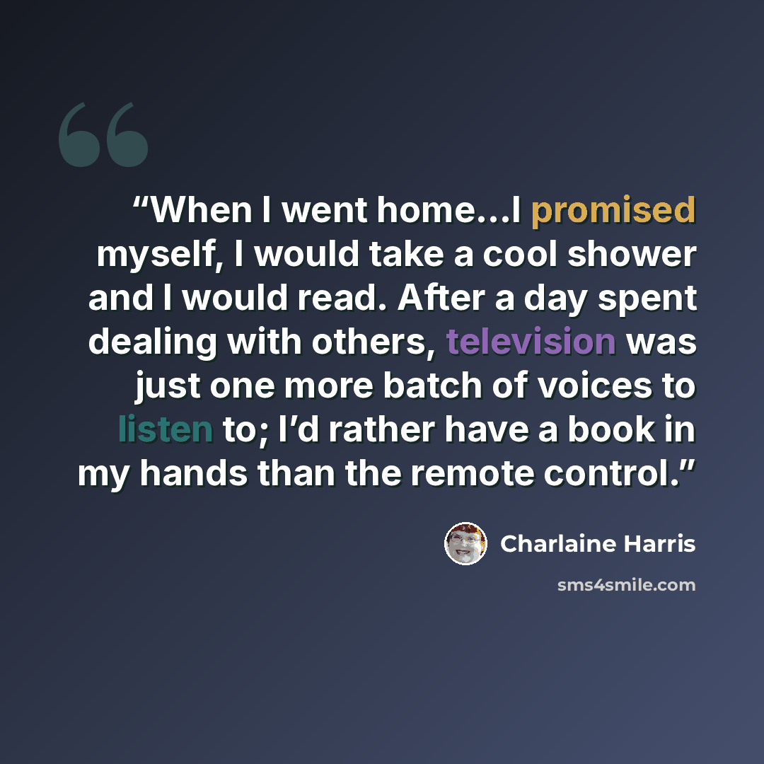 “When I went home…I promised myself, I would take a cool shower and I would read. After a day spent dealing with others, television was just one more batch of voices to listen to; I’d rather have a book in my hands than the remote control.” quote by Charlaine Harris