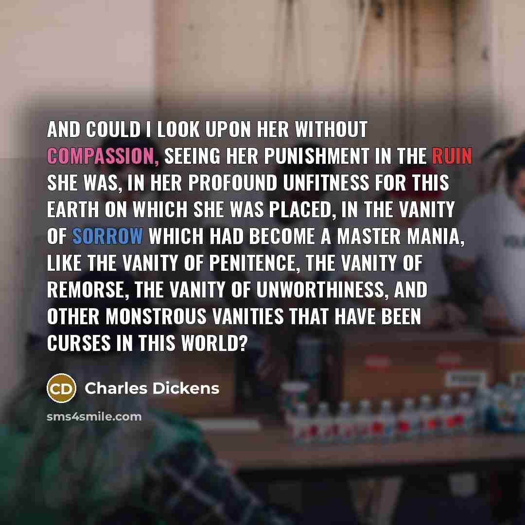 “And could I look upon her without compassion, seeing her punishment in the ruin she was, in her profound unfitness for this earth on which she was placed, in the vanity of sorrow which had become a master mania, like the vanity of penitence, the vanity of remorse, the vanity of unworthiness, and…” quote by Charles Dickens