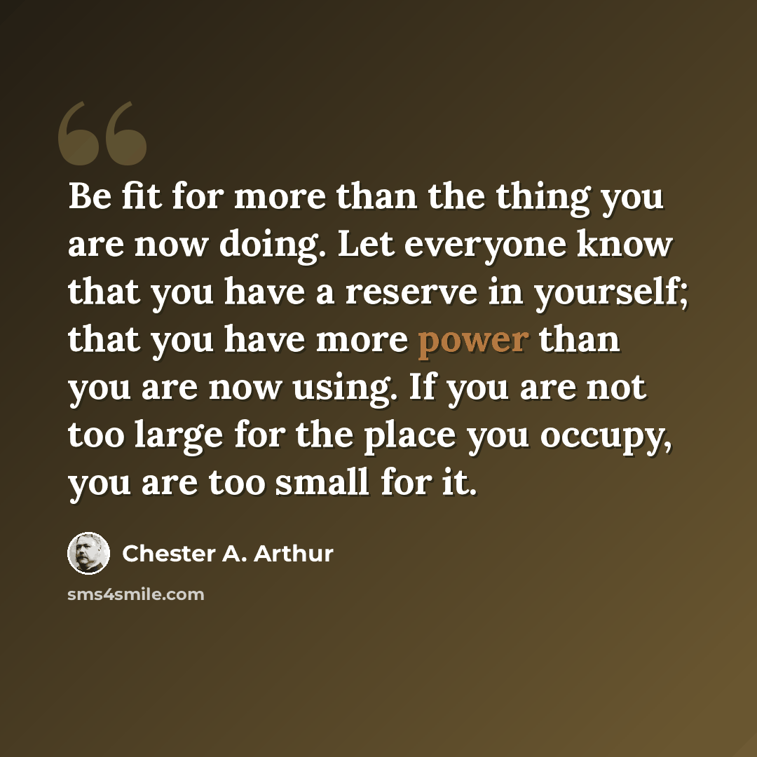 “Be fit for more than the thing you are now doing. Let everyone know that you have a reserve in yourself; that you have more power than you are now using. If you are not too large for the place you occupy, you are too small for it.” quote by Chester A. Arthur