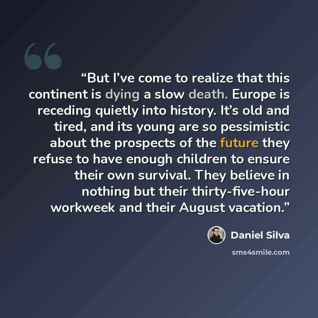 “But I’ve come to realize that this continent is dying a slow death. Europe is receding quietly into history. It’s old and tired, and its young are so pessimistic about the prospects of the future they refuse to have enough children to ensure their own survival. They believe in nothing but their…” quote by Daniel Silva