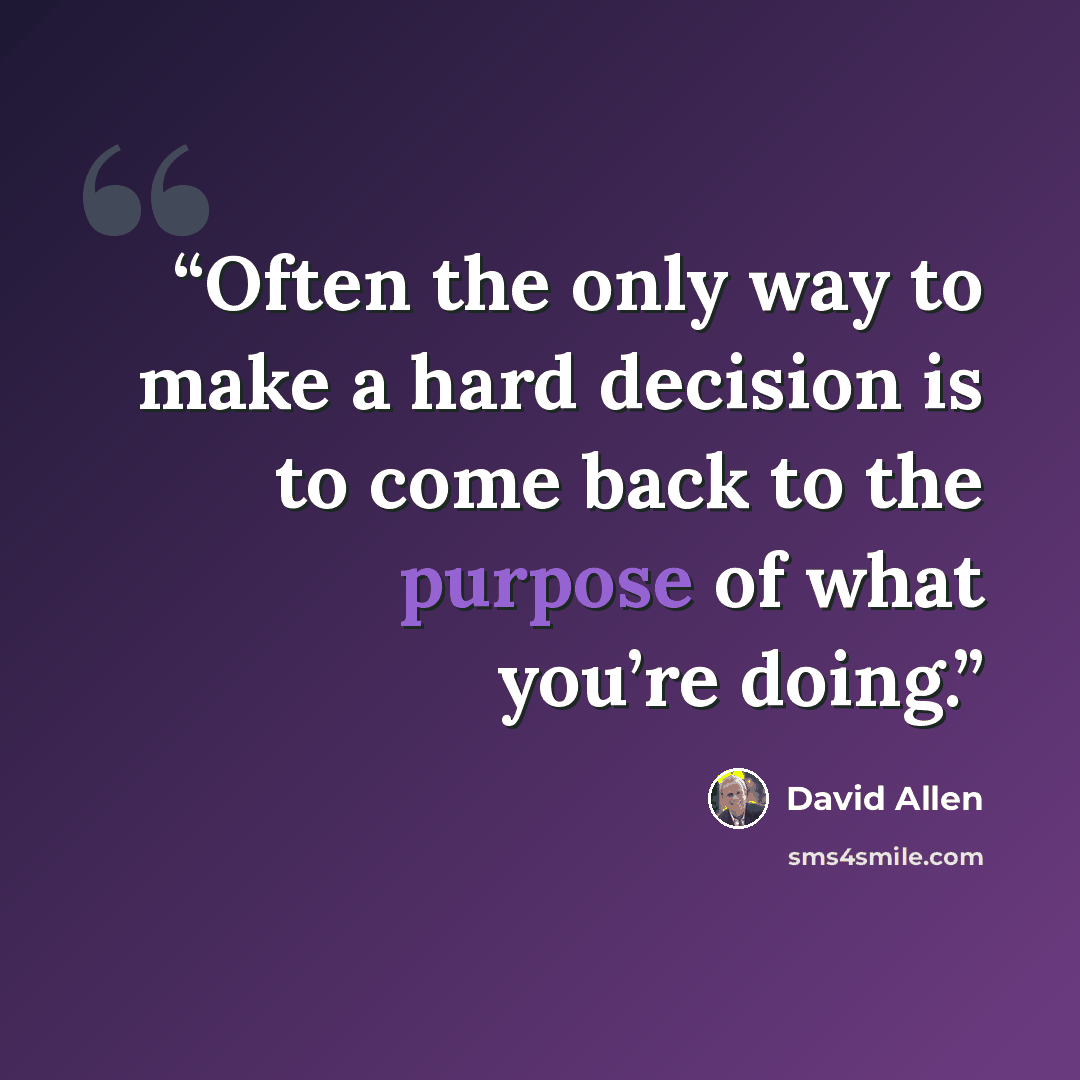 “Often the only way to make a hard decision is to come back to the purpose of what you’re doing.” quote by David Allen