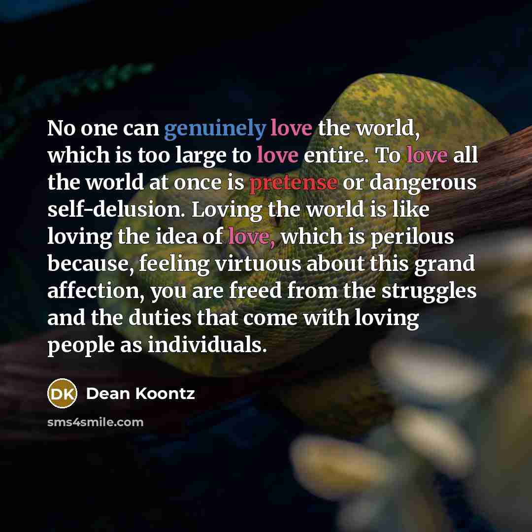“No one can genuinely love the world, which is too large to love entire. To love all the world at once is pretense or dangerous self-delusion. Loving the world is like loving the idea of love, which is perilous because, feeling virtuous about this grand affection, you are freed from the struggles…” quote by Dean Koontz