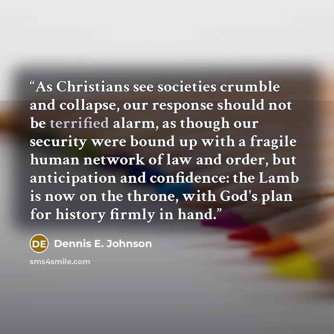 “As Christians see societies crumble and collapse, our response should not be terrified alarm, as though our security were bound up with a fragile human network of law and order, but anticipation and confidence: the Lamb is now on the throne, with God's plan for history firmly in hand.” quote by Dennis E. Johnson